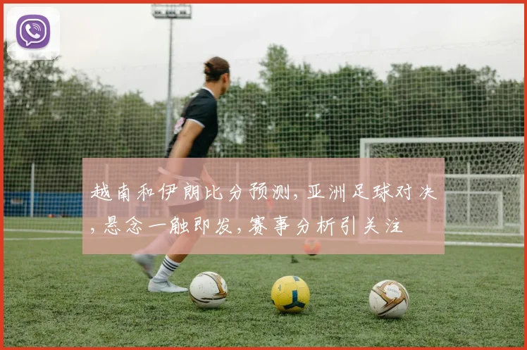 越南和伊朗比分预测,亚洲足球对决,悬念一触即发,赛事分析引关注