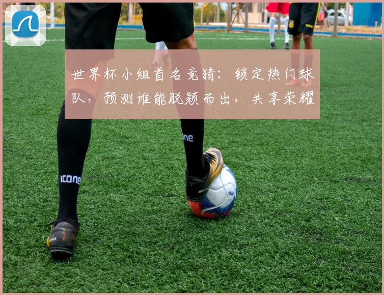 世界杯小组首名竞猜：锁定热门球队，预测谁能脱颖而出，共享荣耀时刻，悬念迭起