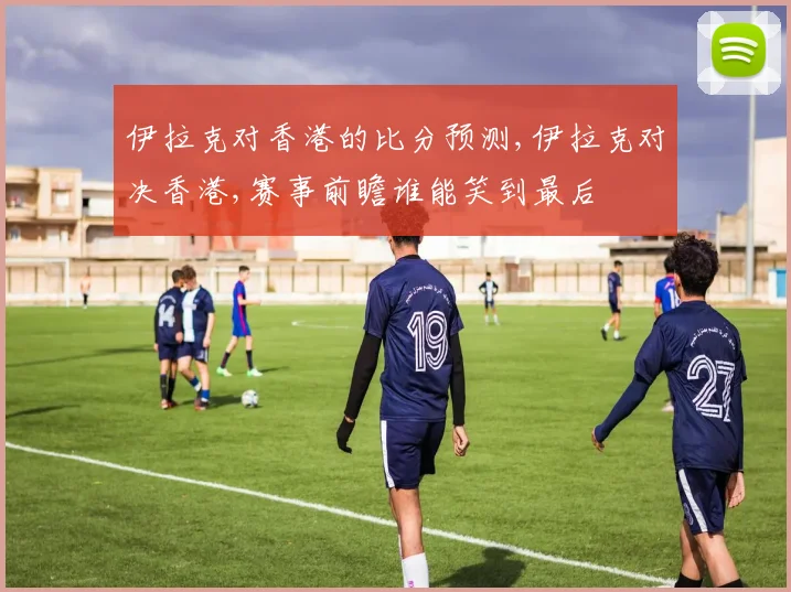 伊拉克对香港的比分预测,伊拉克对决香港,赛事前瞻谁能笑到最后