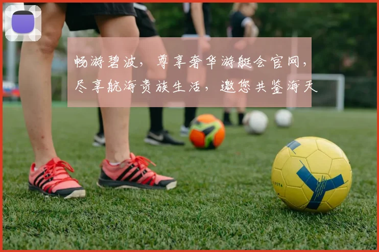 畅游碧波，尊享奢华游艇会官网，尽享航海贵族生活，邀您共鉴海天一色